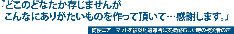 『どこのどなたか存じませんがこんなにありがたいものを作って頂いて・・・感謝します。』 簡便エアーマットを被災地避難所に支援配布した時の被災者の声