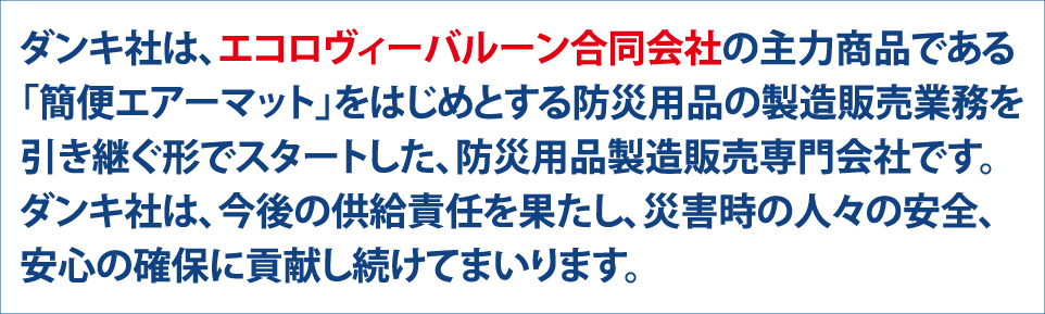 ダンキ社は、エコロヴィーバルーン合同会社の主力商品である「簡便エアーマット」をはじめとする防災用品の製造販売を引き継ぐ形でスタートした、防災用品製造販売専門会社です。ダンキ社は、今後の供給責任を果たし、災害時の人々の安全、安心の確保に貢献し続けてまいります。