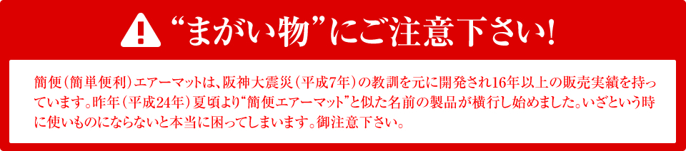 !“まがい物”にご注意下さい!簡便(簡単便利)エアーマットは、阪神大震災(平成7年)の教訓を元に開発され16年以上の販売実績を持っています。昨年(平成24年)夏頃より“簡便エアーマット”と似た名前の製品が横行し始めました。いざという時に使いものにならないと本当に困ってしまいます。御注意下さい。