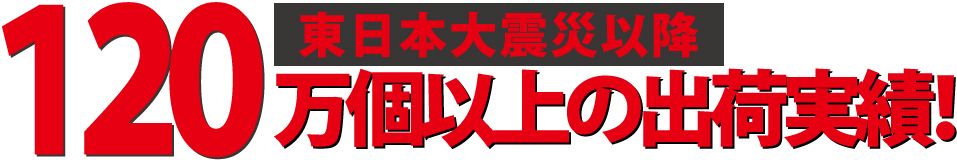 東日本大震災以降 120万個以上の出荷実績!