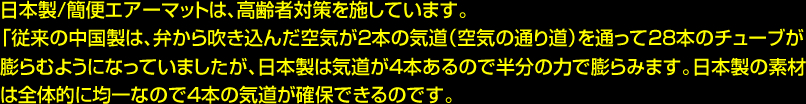 日本製/簡便エアーマットは、高齢者対策を施しています。「従来の中国製は、弁から吹き込んだ空気が2本の気道（空気の通り道）を通って28本のチューブが膨らむようになっていましたが、日本製は気道が4本あるので半分の力で膨らみます。日本製の素材は全体的に均一なので4本の気道が確保できるのです。