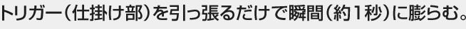 トリガー（仕掛け部）を引っ張るだけで瞬間（約１秒）に膨らむ。