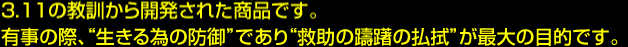 3.11の教訓から開発された商品です。有事の際、“生きる為の防御”であり“救助の躊躇の払拭”が最大の目的です。